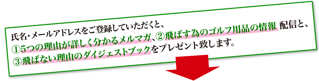 氏名・メールアドレスをご登録していただくと、①5つの理由が詳しく分かるメルマガ、②飛ばす為のゴルフ用品の情報配信と、③飛ばない理由のダイジェストブックをプレゼント致します。