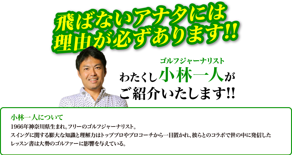飛ばないアナタには理由が必ずあります！！わたくしゴルフジャーナリスト小林一人がご紹介いたします！！　小林一人について　1966年神奈川県生まれ。フリーのゴルフジャーナリスト。スイングに関する膨大な知識と理解力はトッププロやプロコーチから一目置かれ、彼らとのコラボで世の中に発信したレッスン書は大勢のゴルファーに影響を与えている。