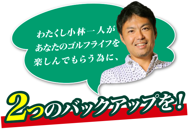 わたくし小林一人があなたのゴルフライフを楽しんでもらう為に、2つのバックアップを！